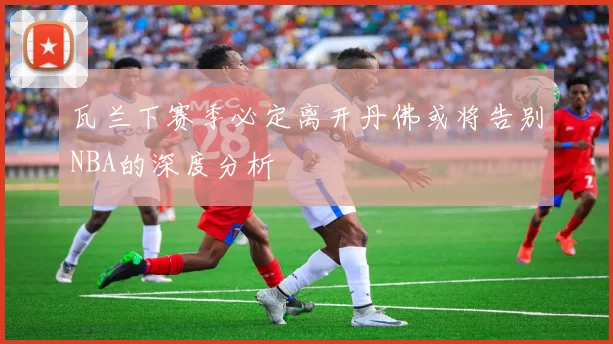 瓦兰下赛季必定离开丹佛或将告别NBA的深度分析