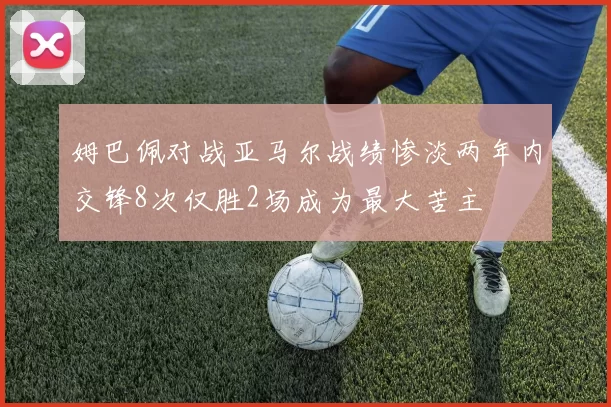 姆巴佩对战亚马尔战绩惨淡两年内交锋8次仅胜2场成为最大苦主