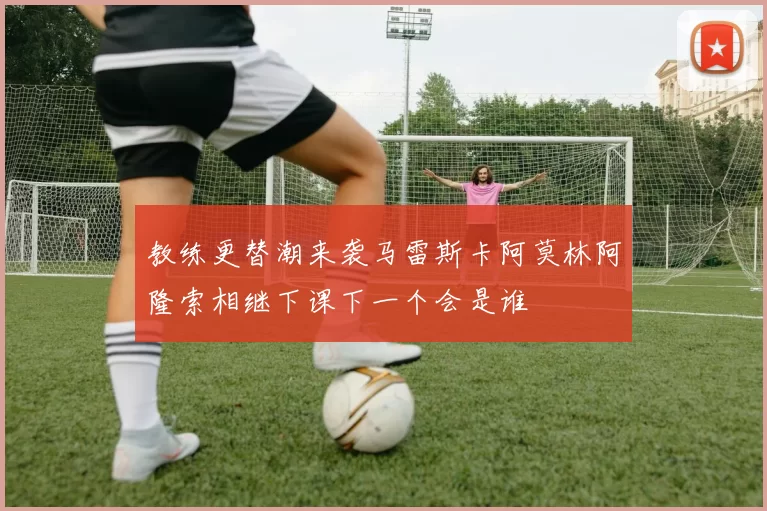 教练更替潮来袭马雷斯卡阿莫林阿隆索相继下课下一个会是谁
