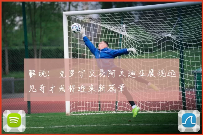 解说：克罗宁交易阿夫迪亚展现远见奇才或将迎来新篇章