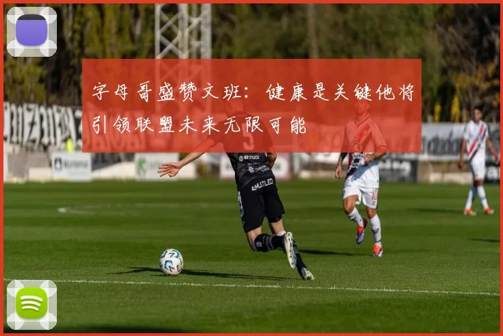 字母哥盛赞文班：健康是关键他将引领联盟未来无限可能