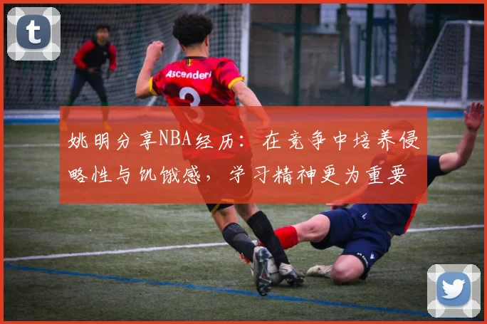 姚明分享NBA经历：在竞争中培养侵略性与饥饿感，学习精神更为重要
