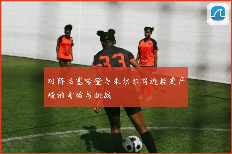 对阵活塞哈登与米切尔将迎接更严峻的考验与挑战
