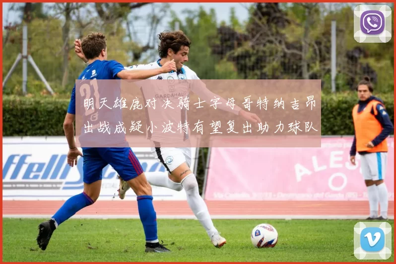 明天雄鹿对决骑士字母哥特纳吉昂出战成疑小波特有望复出助力球队