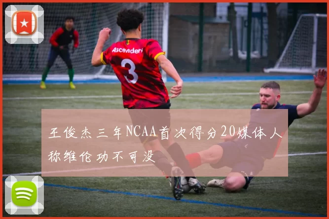 王俊杰三年NCAA首次得分20媒体人称维伦功不可没