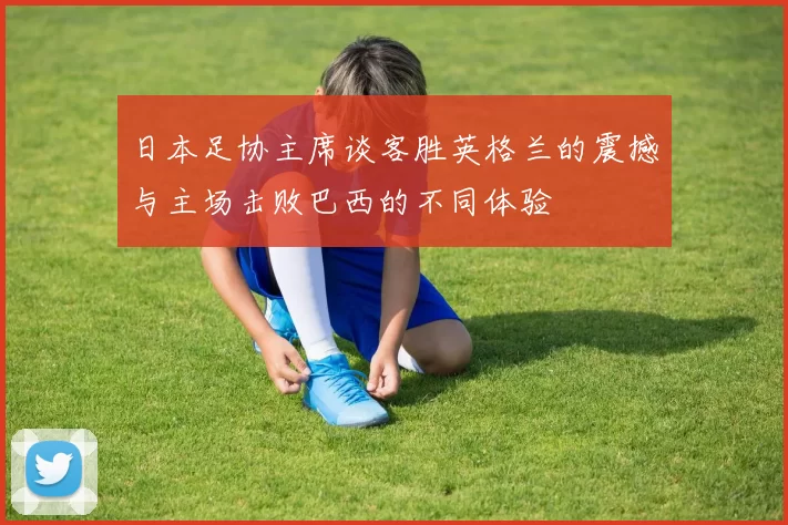 日本足协主席谈客胜英格兰的震撼与主场击败巴西的不同体验