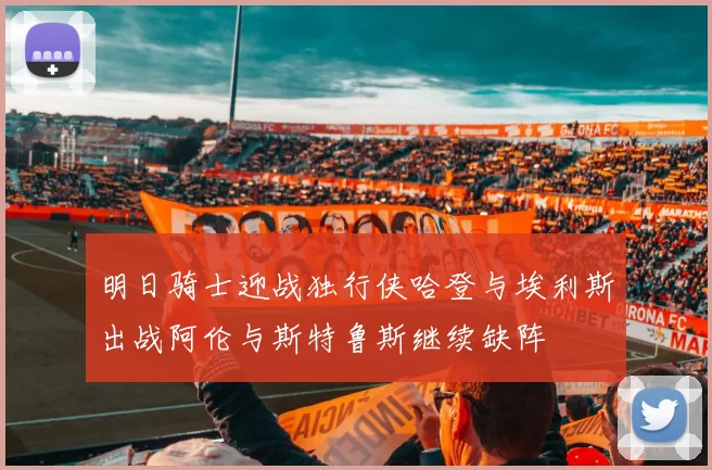 明日骑士迎战独行侠哈登与埃利斯出战阿伦与斯特鲁斯继续缺阵