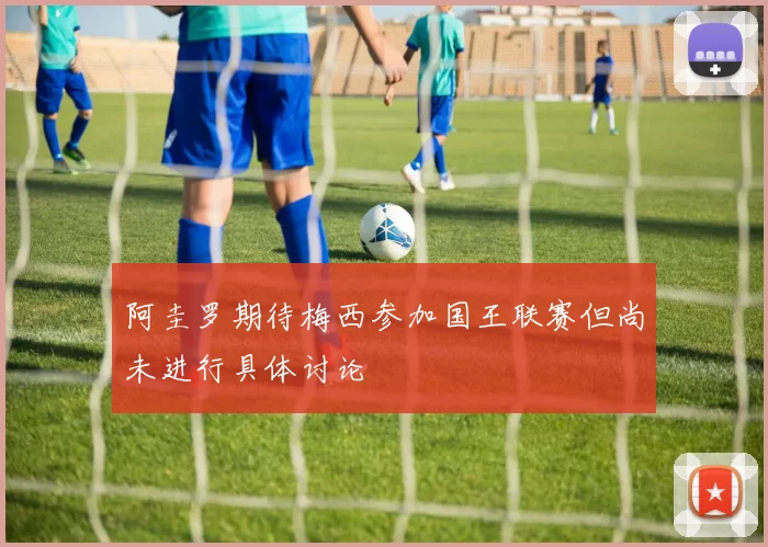 阿圭罗期待梅西参加国王联赛但尚未进行具体讨论