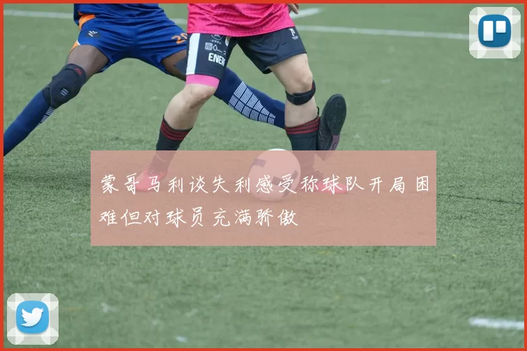 蒙哥马利谈失利感受称球队开局困难但对球员充满骄傲