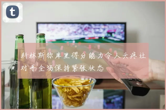 科林斯称库里得分能力令人头疼让对手全场保持紧张状态