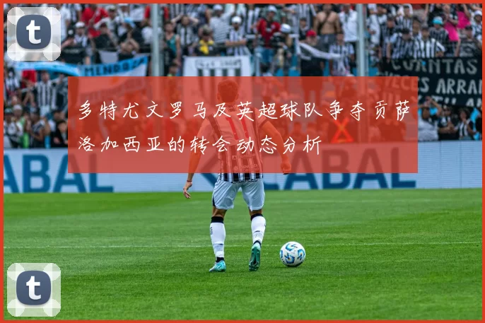 多特尤文罗马及英超球队争夺贡萨洛加西亚的转会动态分析
