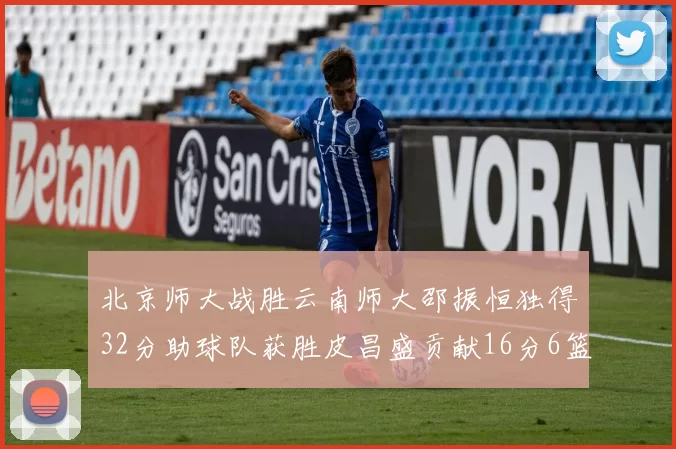 北京师大战胜云南师大邵振恒独得32分助球队获胜皮昌盛贡献16分6篮板5助攻